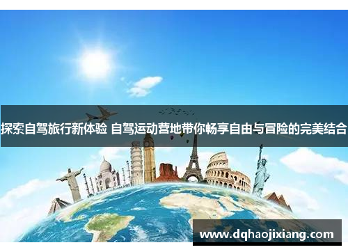 探索自驾旅行新体验 自驾运动营地带你畅享自由与冒险的完美结合